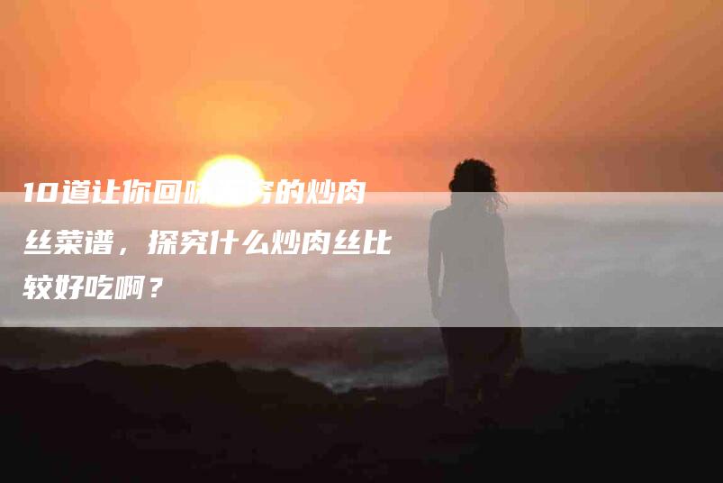 10道让你回味无穷的炒肉丝菜谱，探究什么炒肉丝比较好吃啊？-住家保姆月嫂服务_家政保洁钟点工家政服务_速上门月嫂网首页