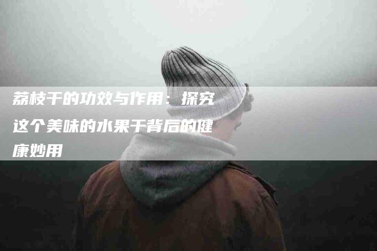 荔枝干的功效与作用：探究这个美味的水果干背后的健康妙用-住家保姆月嫂服务_家政保洁钟点工家政服务_速上门月嫂网首页