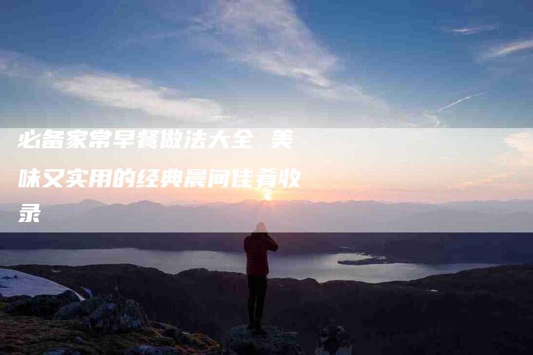 必备家常早餐做法大全 美味又实用的经典晨间佳肴收录-住家保姆月嫂服务_家政保洁钟点工家政服务_速上门月嫂网首页