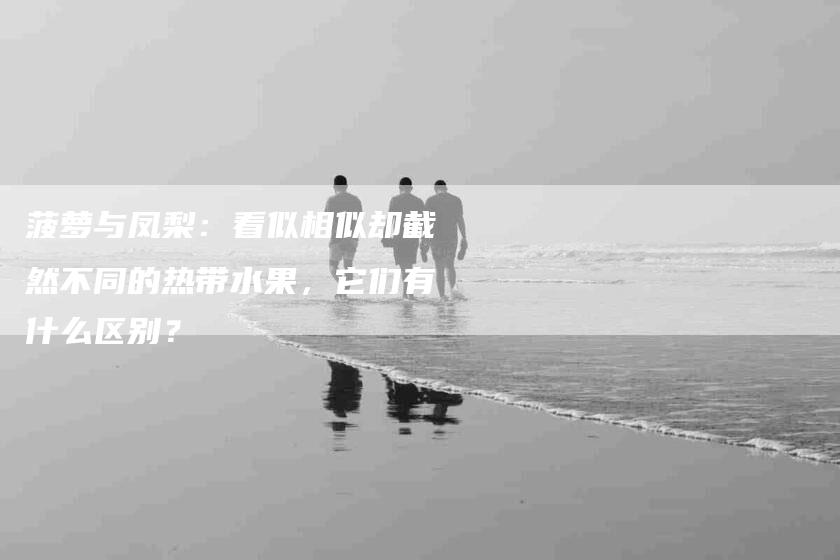 菠萝与凤梨：看似相似却截然不同的热带水果，它们有什么区别？