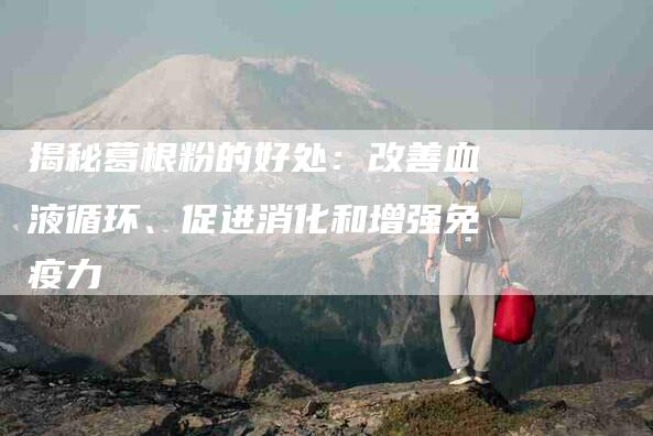 揭秘葛根粉的好处：改善血液循环、促进消化和增强免疫力-住家保姆月嫂服务_家政保洁钟点工家政服务_速上门月嫂网首页