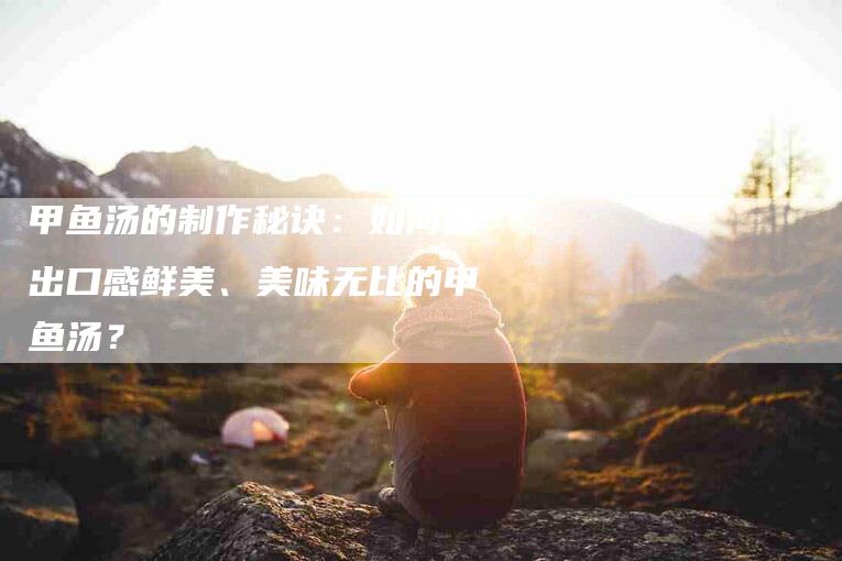 甲鱼汤的制作秘诀:如何做出口感鲜美、美味无比的甲鱼汤?-住家保姆月嫂服务_家政保洁钟点工家政服务_速上门月嫂网首页