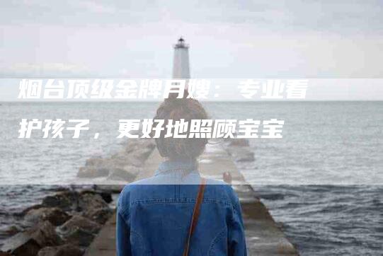 烟台顶级金牌月嫂：专业看护孩子，更好地照顾宝宝
