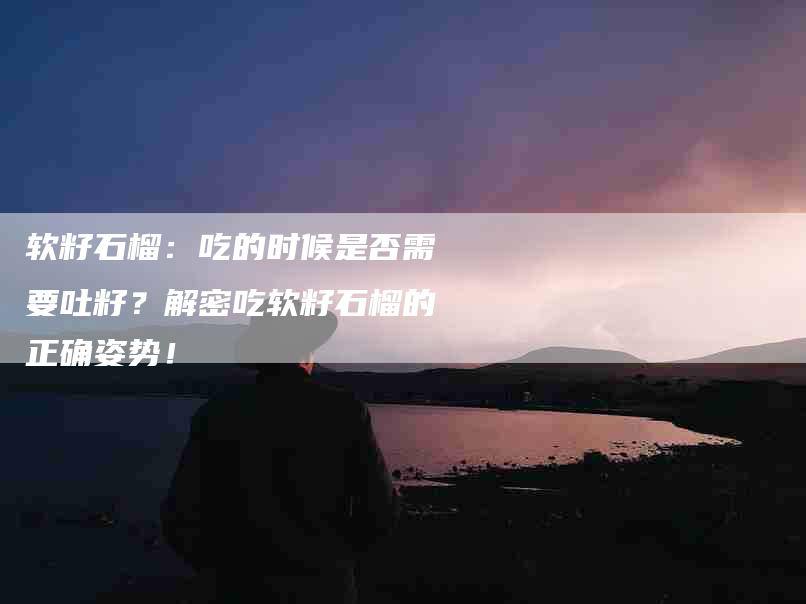 软籽石榴：吃的时候是否需要吐籽？解密吃软籽石榴的正确姿势！