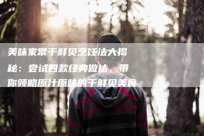 美味家常干鲜贝烹饪法大揭秘：尝试四款经典做法，带你领略原汁原味的干鲜贝美食