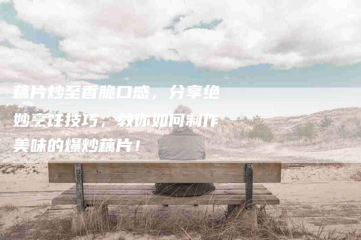 藕片炒至香脆口感，分享绝妙烹饪技巧，教你如何制作美味的爆炒藕片！