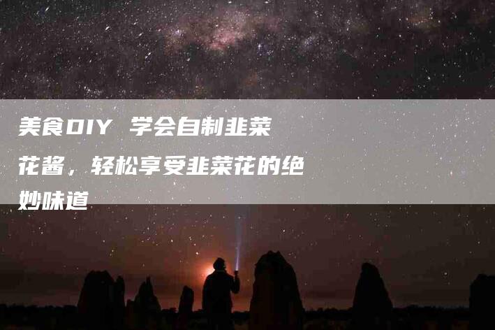 美食DIY 学会自制韭菜花酱，轻松享受韭菜花的绝妙味道-住家保姆月嫂服务_家政保洁钟点工家政服务_速上门月嫂网首页