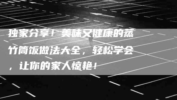 独家分享！美味又健康的蒸竹筒饭做法大全，轻松学会，让你的家人惊艳！-住家保姆月嫂服务_家政保洁钟点工家政服务_速上门月嫂网首页