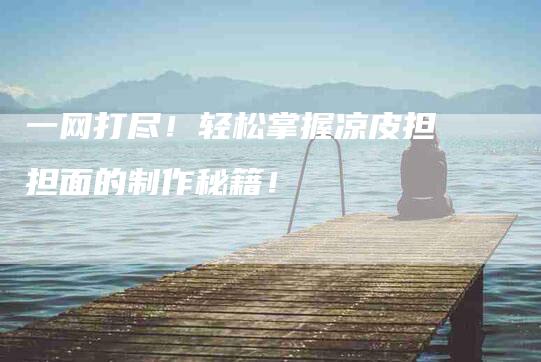 一网打尽！轻松掌握凉皮担担面的制作秘籍！