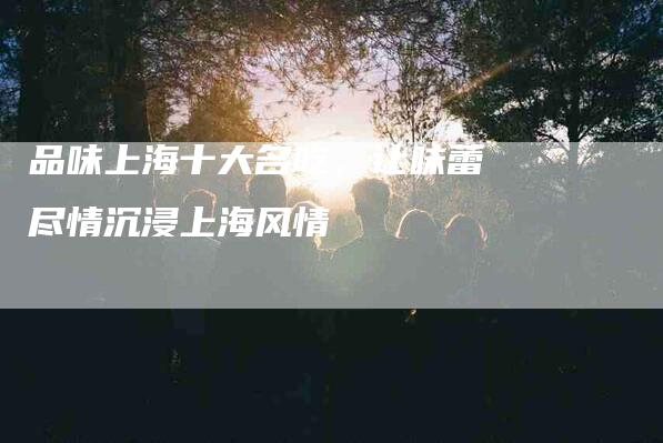 品味上海十大名吃，让味蕾尽情沉浸上海风情