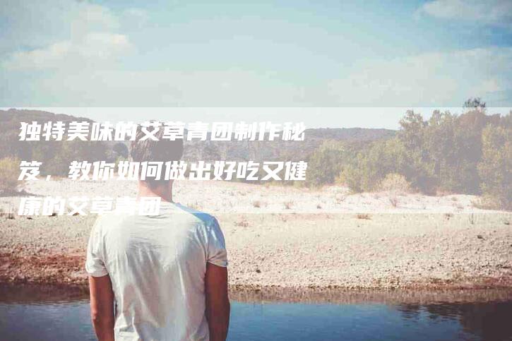 独特美味的艾草青团制作秘笈，教你如何做出好吃又健康的艾草青团-住家保姆月嫂服务_家政保洁钟点工家政服务_速上门月嫂网首页