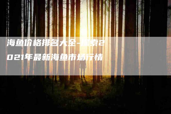 海鱼价格排名大全-探索2021年最新海鱼市场行情-住家保姆月嫂服务_家政保洁钟点工家政服务_速上门月嫂网首页