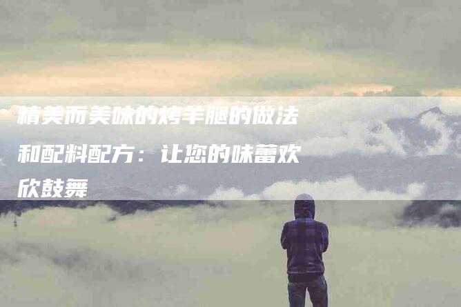 精美而美味的烤羊腿的做法和配料配方：让您的味蕾欢欣鼓舞-住家保姆月嫂服务_家政保洁钟点工家政服务_速上门月嫂网首页