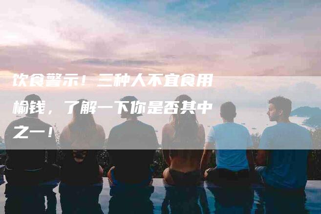 饮食警示！三种人不宜食用榆钱，了解一下你是否其中之一！