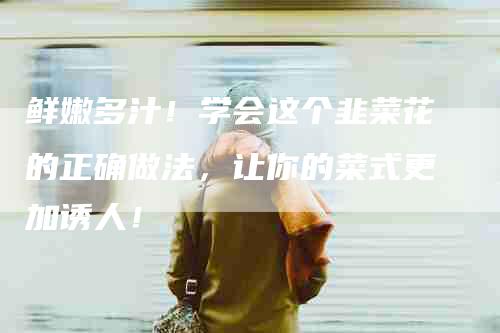 鲜嫩多汁！学会这个韭菜花的正确做法，让你的菜式更加诱人！