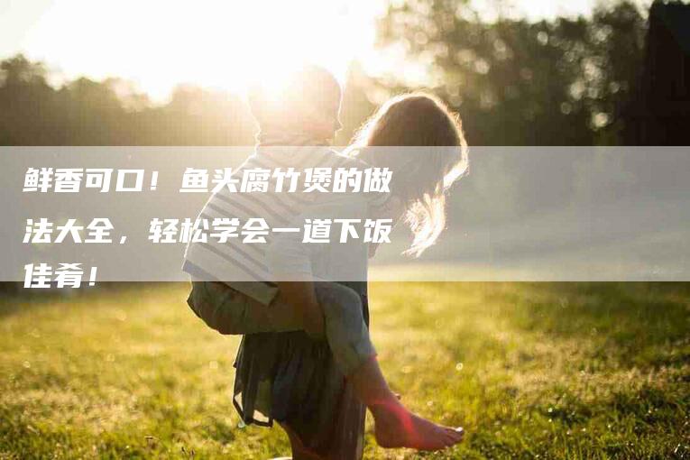 鲜香可口！鱼头腐竹煲的做法大全，轻松学会一道下饭佳肴！-住家保姆月嫂服务_家政保洁钟点工家政服务_速上门月嫂网首页