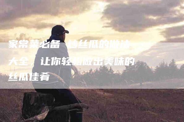 家常菜必备 炒丝瓜的做法大全，让你轻松做出美味的丝瓜佳肴