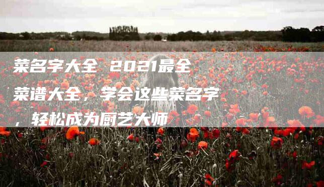 菜名字大全 2021最全菜谱大全，学会这些菜名字，轻松成为厨艺大师-住家保姆月嫂服务_家政保洁钟点工家政服务_速上门月嫂网首页