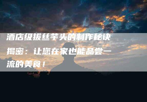 酒店级拔丝芋头的制作秘诀揭密：让您在家也能品尝一流的美食！