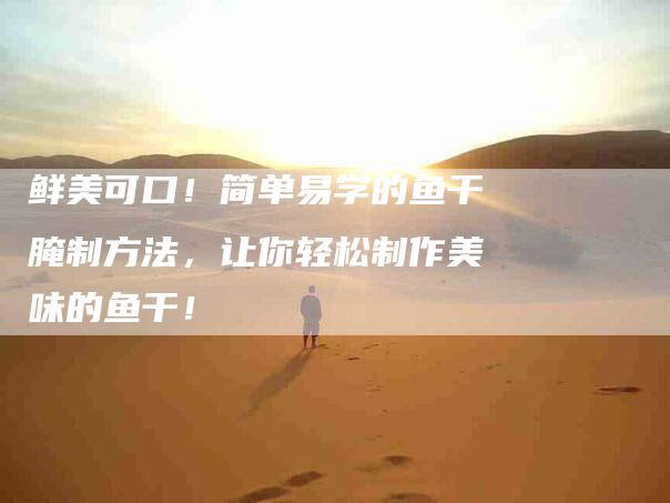 鲜美可口！简单易学的鱼干腌制方法，让你轻松制作美味的鱼干！-住家保姆月嫂服务_家政保洁钟点工家政服务_速上门月嫂网首页