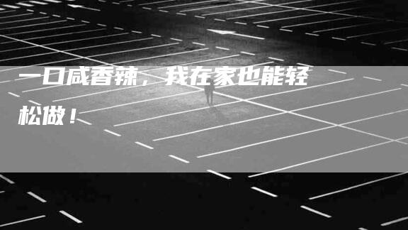 一口咸香辣，我在家也能轻松做！-住家保姆月嫂服务_家政保洁钟点工家政服务_速上门月嫂网首页