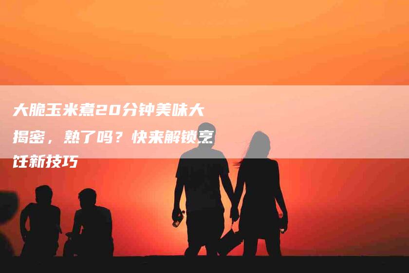 大脆玉米煮20分钟美味大揭密，熟了吗？快来解锁烹饪新技巧