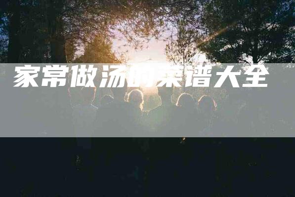 家常做汤的菜谱大全-住家保姆月嫂服务_家政保洁钟点工家政服务_速上门月嫂网首页