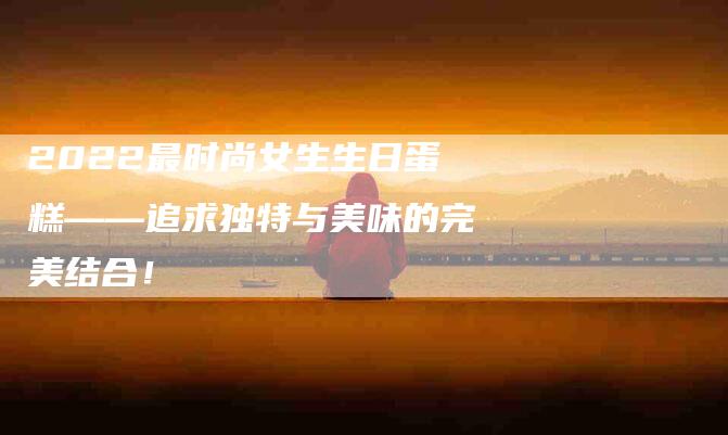 2022最时尚女生生日蛋糕——追求独特与美味的完美结合！