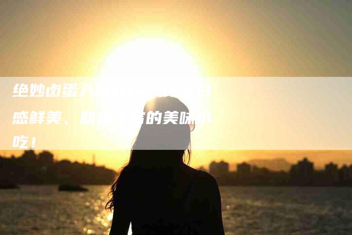 绝妙卤蛋入味秘籍：打造口感鲜美、回味无穷的美味小吃！-速上门月嫂网