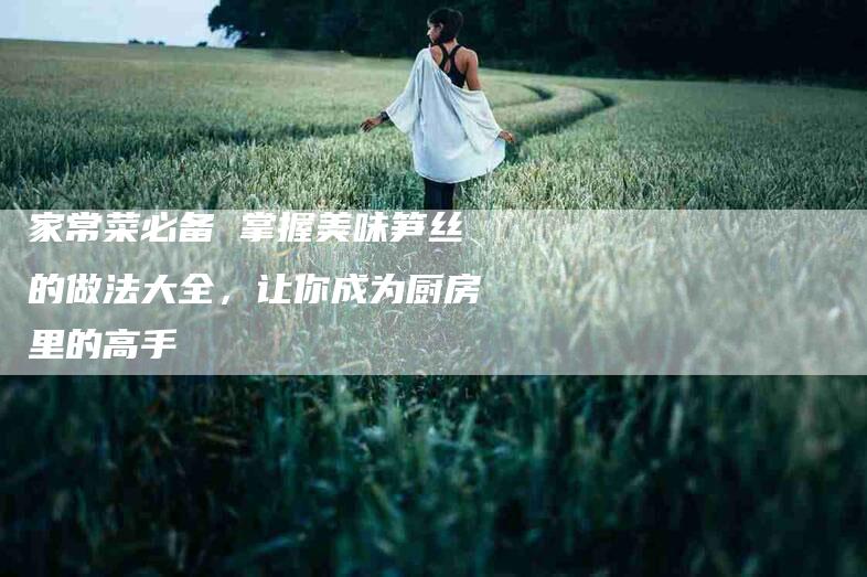 家常菜必备 掌握美味笋丝的做法大全，让你成为厨房里的高手