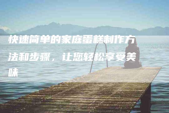 快速简单的家庭蛋糕制作方法和步骤，让您轻松享受美味