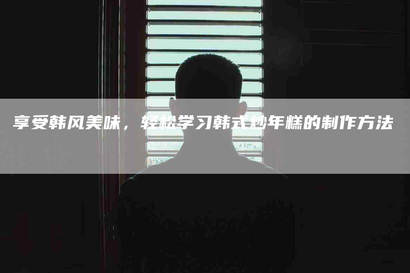 享受韩风美味，轻松学习韩式炒年糕的制作方法-住家保姆月嫂服务_家政保洁钟点工家政服务_速上门月嫂网首页