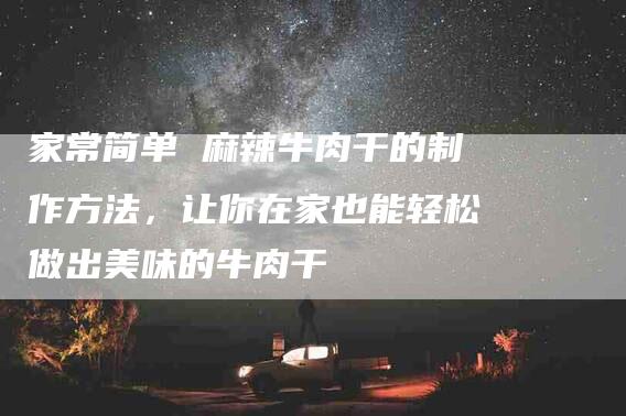 家常简单 麻辣牛肉干的制作方法，让你在家也能轻松做出美味的牛肉干