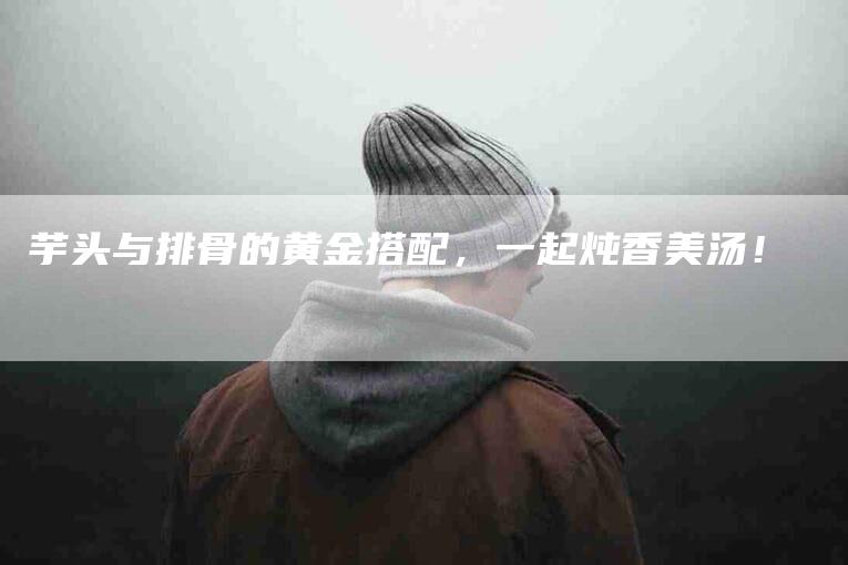 芋头与排骨的黄金搭配，一起炖香美汤！-住家保姆月嫂服务_家政保洁钟点工家政服务_速上门月嫂网首页