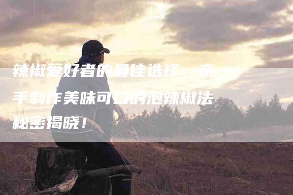 辣椒爱好者的最佳选择：亲手制作美味可口的泡辣椒法秘密揭晓！-住家保姆月嫂服务_家政保洁钟点工家政服务_速上门月嫂网首页