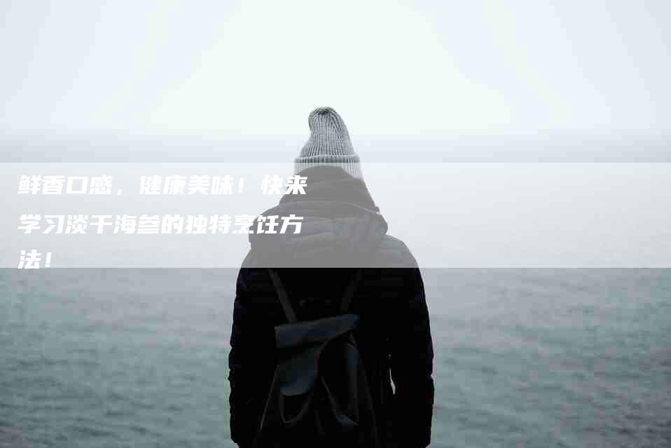 鲜香口感，健康美味！快来学习淡干海参的独特烹饪方法！