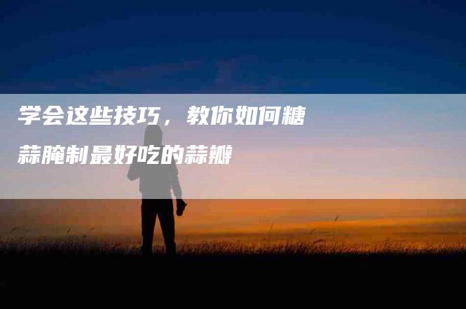 学会这些技巧，教你如何糖蒜腌制最好吃的蒜瓣-住家保姆月嫂服务_家政保洁钟点工家政服务_速上门月嫂网首页
