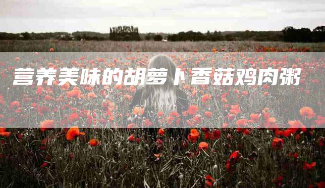 营养美味的胡萝卜香菇鸡肉粥-住家保姆月嫂服务_家政保洁钟点工家政服务_速上门月嫂网首页