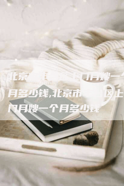 北京市丰台区上门月嫂一个月多少钱,北京市丰台区上门月嫂一个月多少钱