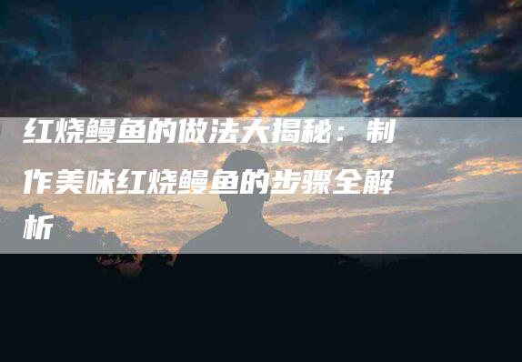 红烧鳗鱼的做法大揭秘：制作美味红烧鳗鱼的步骤全解析-住家保姆月嫂服务_家政保洁钟点工家政服务_速上门月嫂网首页