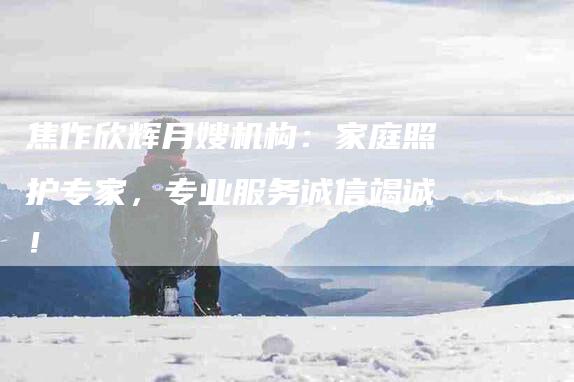 焦作欣辉月嫂机构：家庭照护专家，专业服务诚信竭诚！