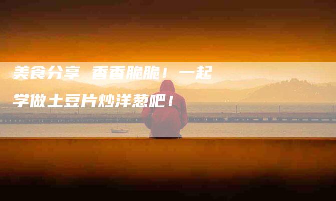 美食分享 香香脆脆！一起学做土豆片炒洋葱吧！