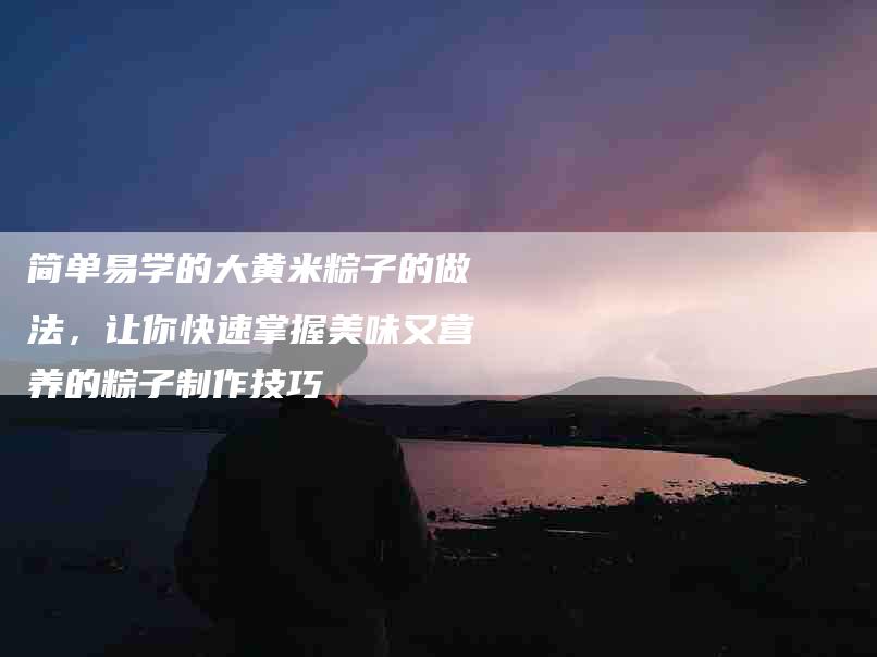 简单易学的大黄米粽子的做法，让你快速掌握美味又营养的粽子制作技巧