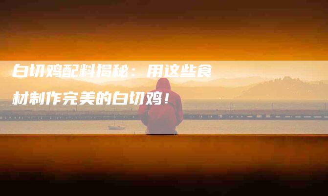 白切鸡配料揭秘:用这些食材制作完美的白切鸡!-住家保姆月嫂服务_家政保洁钟点工家政服务_速上门月嫂网首页