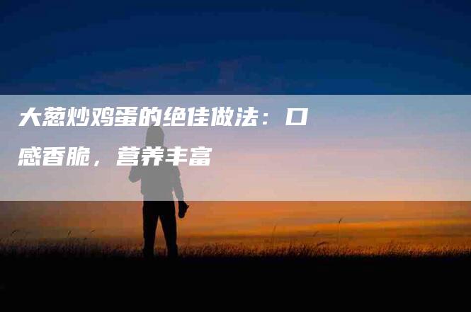 大葱炒鸡蛋的绝佳做法：口感香脆，营养丰富-住家保姆月嫂服务_家政保洁钟点工家政服务_速上门月嫂网首页