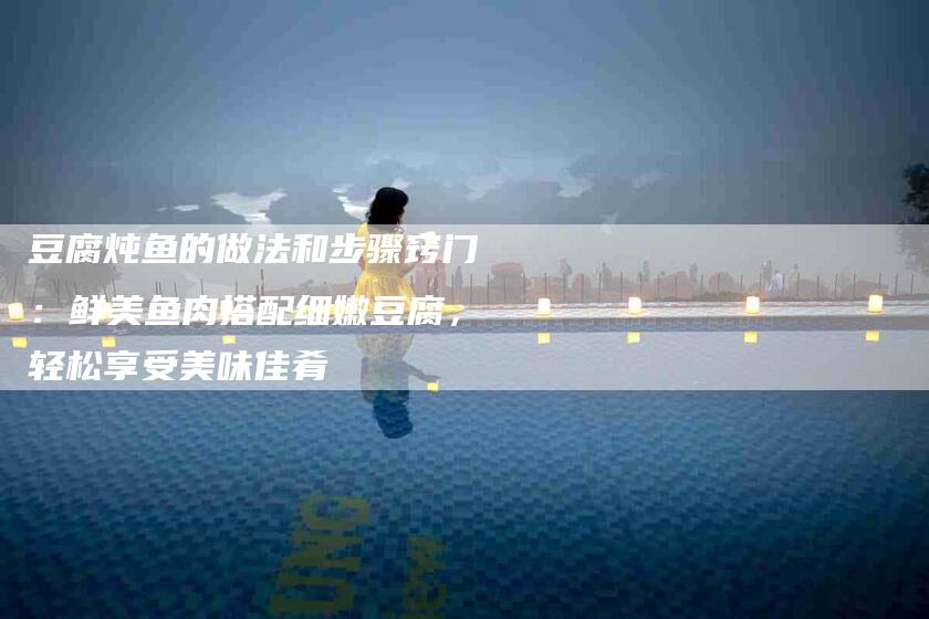豆腐炖鱼的做法和步骤窍门：鲜美鱼肉搭配细嫩豆腐，轻松享受美味佳肴-住家保姆月嫂服务_家政保洁钟点工家政服务_速上门月嫂网首页