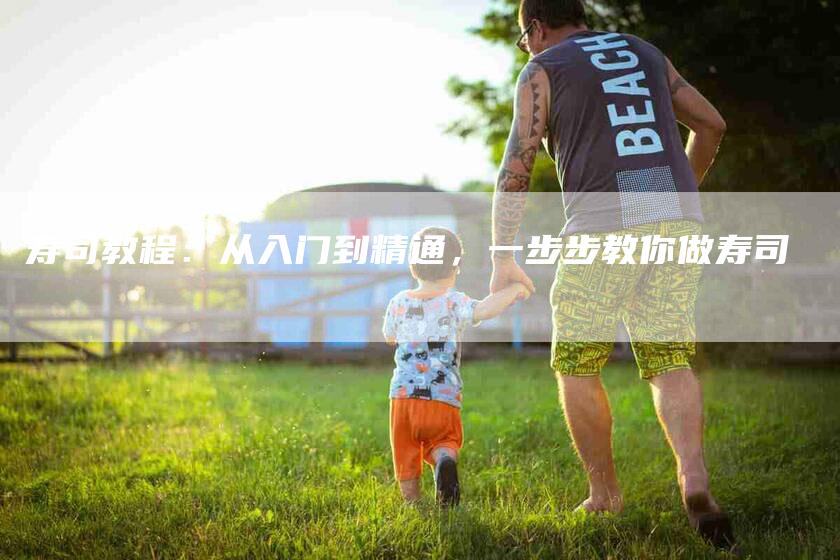寿司教程：从入门到精通，一步步教你做寿司