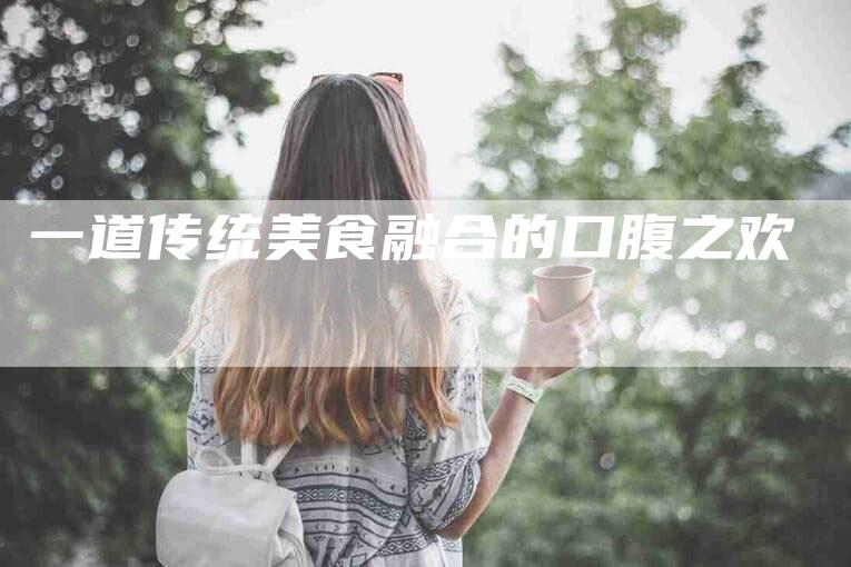 一道传统美食融合的口腹之欢-住家保姆月嫂服务_家政保洁钟点工家政服务_速上门月嫂网首页
