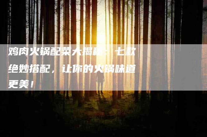 鸡肉火锅配菜大揭秘：七款绝妙搭配，让你的火锅味道更美！-住家保姆月嫂服务_家政保洁钟点工家政服务_速上门月嫂网首页
