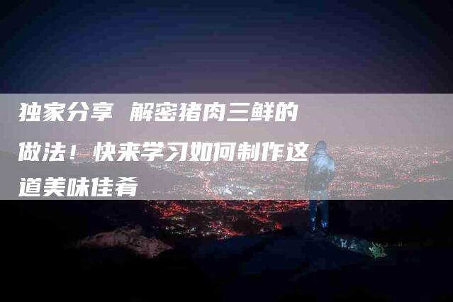 独家分享 解密猪肉三鲜的做法！快来学习如何制作这道美味佳肴-住家保姆月嫂服务_家政保洁钟点工家政服务_速上门月嫂网首页
